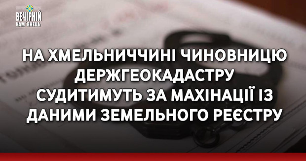 На Хмельниччині чиновницю Держгеокадастру судитимуть за махінації із даними земельного реєстру