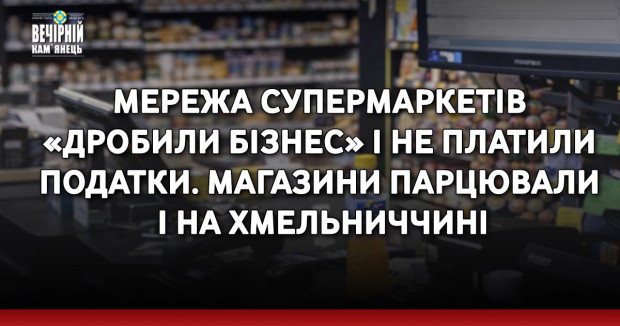 Мережа супермаркетів «дробили бізнес» і не платили податки. Магазини парцювали і на Хмельниччині&nbsp;