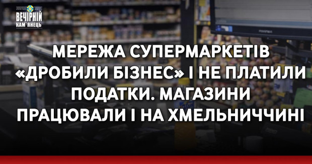 Мережа супермаркетів «дробили бізнес» і не платили податки. Магазини працювали і на Хмельниччині&nbsp;