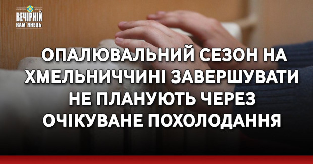 Опалювальний сезон на Хмельниччині завершувати не планують через очікуване похолодання