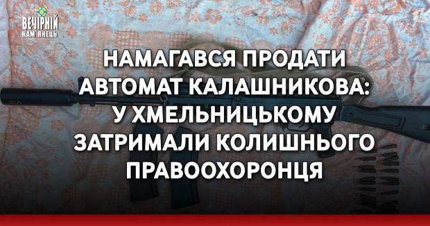 Намагався продати автомат Калашникова: у&nbsp;Хмельницькому затримали колишнього правоохоронця&nbsp;